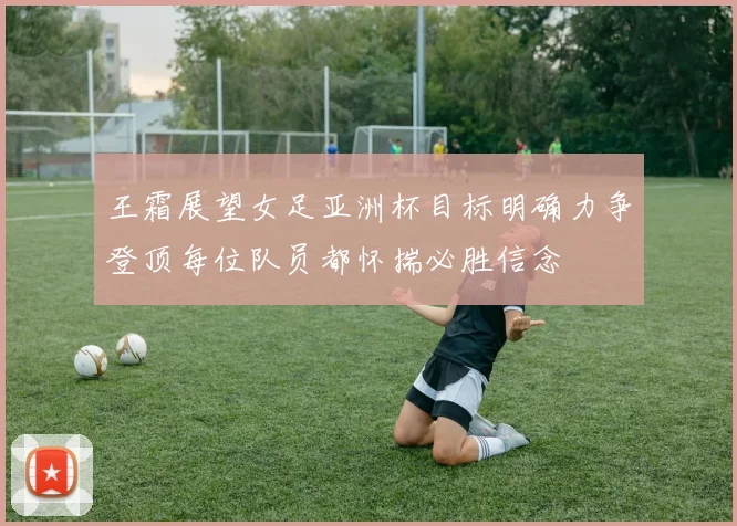 王霜展望女足亚洲杯目标明确力争登顶每位队员都怀揣必胜信念