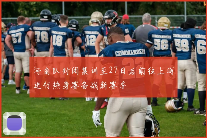 河南队封闭集训至27日后前往上海进行热身赛备战新赛季