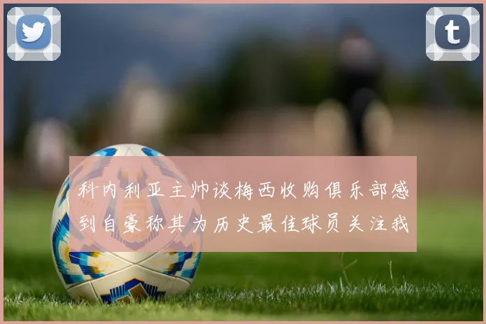 科内利亚主帅谈梅西收购俱乐部感到自豪称其为历史最佳球员关注我们