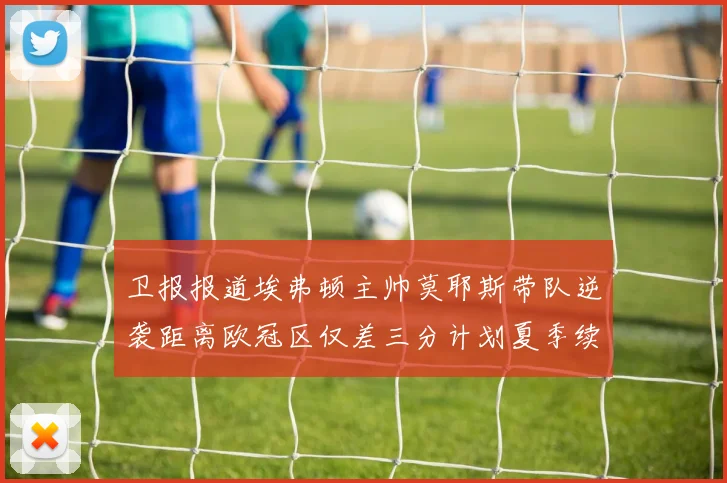 卫报报道埃弗顿主帅莫耶斯带队逆袭距离欧冠区仅差三分计划夏季续约