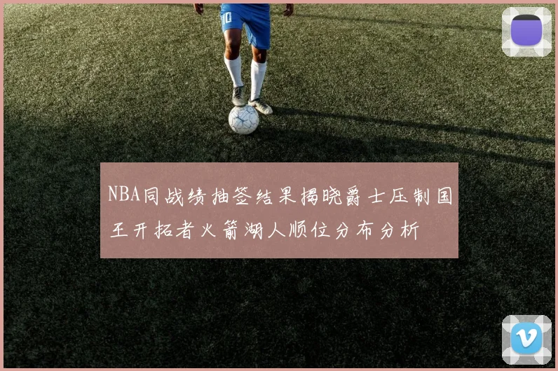 NBA同战绩抽签结果揭晓爵士压制国王开拓者火箭湖人顺位分布分析