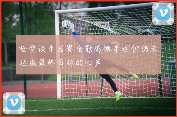 哈登谈季后赛全勤感慨幸运但仍未达成最终目标的心声