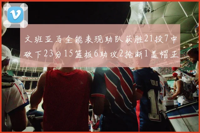 文班亚马全能表现助队获胜21投7中砍下23分15篮板6助攻2抢断1盖帽正负值14