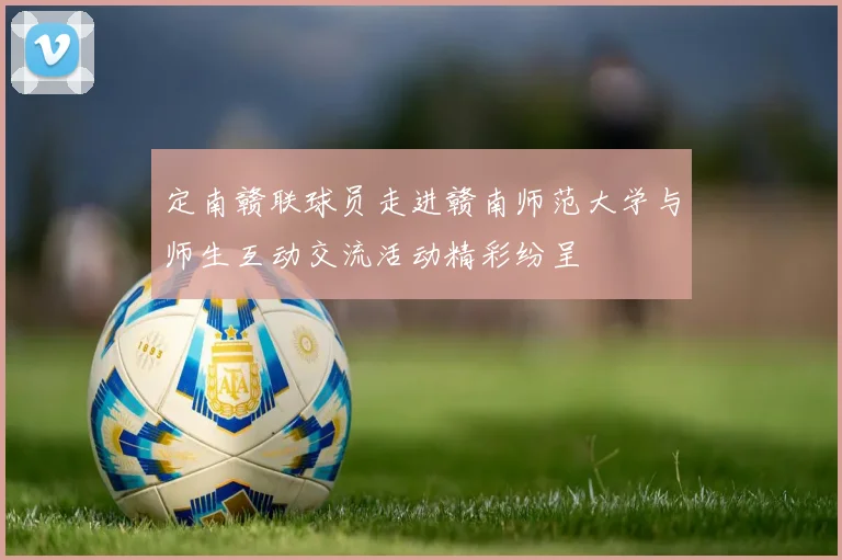 定南赣联球员走进赣南师范大学与师生互动交流活动精彩纷呈