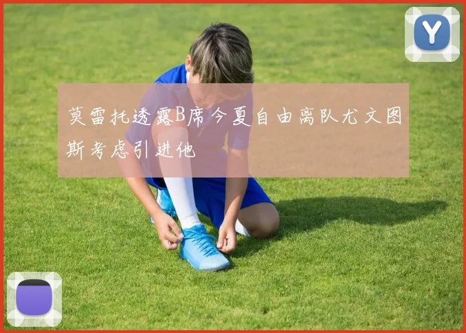 莫雷托透露B席今夏自由离队尤文图斯考虑引进他