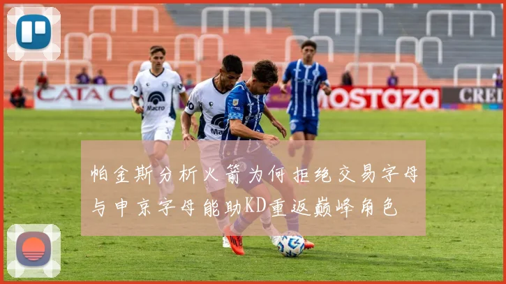 帕金斯分析火箭为何拒绝交易字母与申京字母能助KD重返巅峰角色