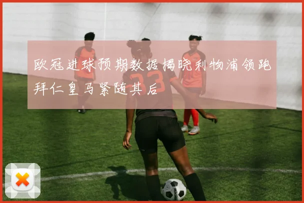 欧冠进球预期数据揭晓利物浦领跑拜仁皇马紧随其后