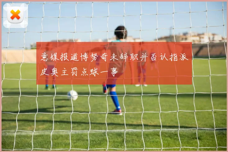 意媒报道博努奇未辞职并否认指派皮奥主罚点球一事