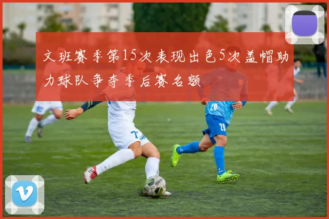 文班赛季第15次表现出色5次盖帽助力球队争夺季后赛名额